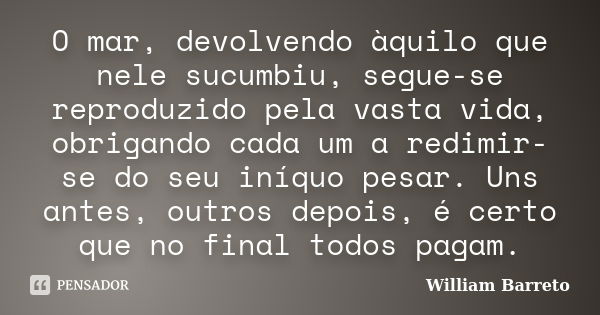 O mar, devolvendo àquilo que nele sucumbiu, segue-se reproduzido pela vasta vida, obrigando cada um a redimir-se do seu iníquo pesar. Uns antes, outros depois, ... Frase de William Barreto.