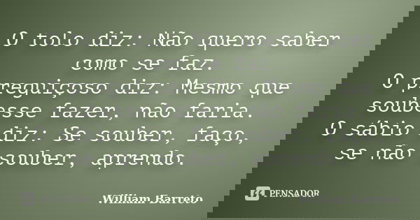 O tolo diz: Não quero saber como se faz. O preguiçoso diz: Mesmo que soubesse fazer, não faria. O sábio diz: Se souber, faço, se não souber, aprendo.... Frase de William Barreto.