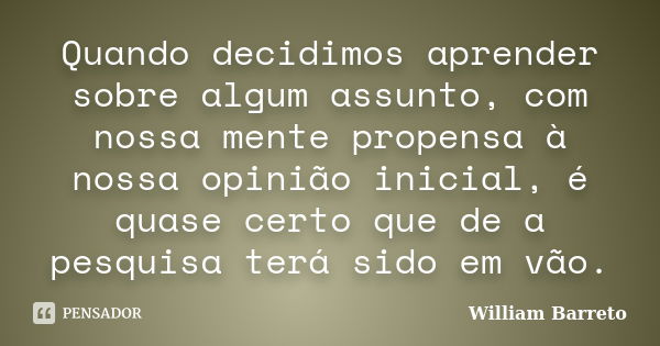 Quando decidimos aprender sobre algum assunto, com nossa mente propensa à nossa opinião inicial, é quase certo que de a pesquisa terá sido em vão.... Frase de William Barreto.