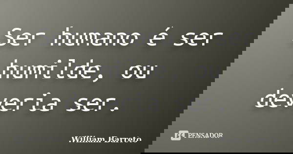 Ser humano é ser humilde, ou deveria ser.... Frase de William Barreto.