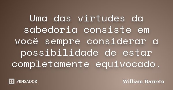 Uma das virtudes da sabedoria consiste em você sempre considerar a possibilidade de estar completamente equivocado.... Frase de William Barreto.