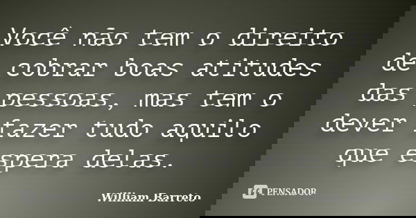 Você não tem o direito de cobrar boas atitudes das pessoas, mas tem o dever fazer tudo aquilo que espera delas.... Frase de William Barreto.