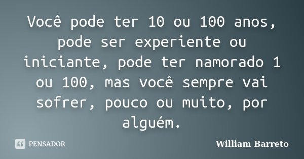 Você pode ter 10 ou 100 anos, pode ser experiente ou iniciante, pode ter namorado 1 ou 100, mas você sempre vai sofrer, pouco ou muito, por alguém.... Frase de William Barreto.