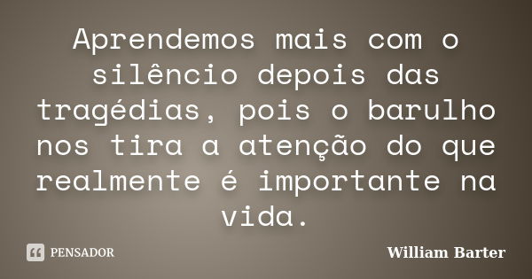 Aprendemos mais com o silêncio depois das tragédias, pois o barulho nos tira a atenção do que realmente é importante na vida.... Frase de William Barter.