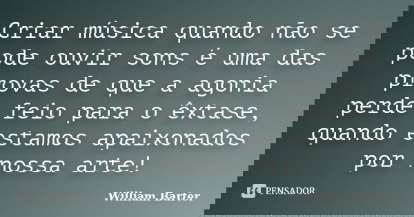 Criar música quando não se pode ouvir sons é uma das provas de que a agonia perde feio para o êxtase, quando estamos apaixonados por nossa arte!... Frase de William Barter.