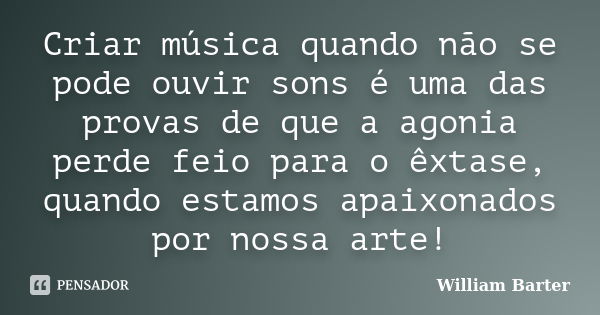 Criar música quando não se pode ouvir sons é uma das provas de que a agonia perde feio para o êxtase, quando estamos apaixonados por nossa arte!... Frase de William Barter.