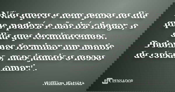 Não quero e nem penso no dia que poderá e não irá chegar, o dia que terminaremos.. Podemos terminar um monte de coisas, mas jamais o nosso amor! .... Frase de William Batista.