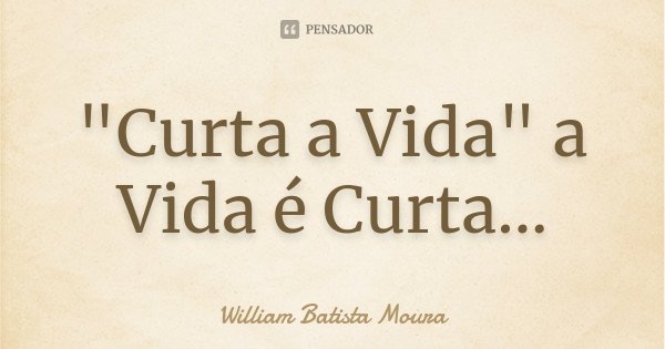 "Curta a Vida" a Vida é Curta...... Frase de William Batista Moura.