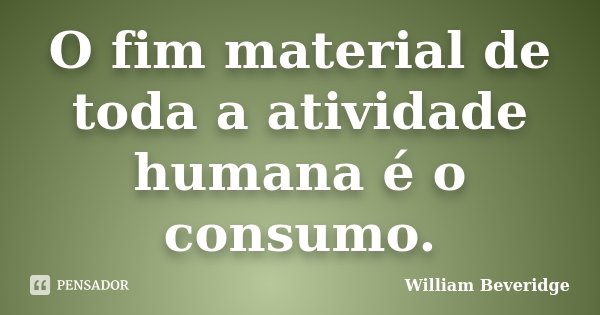 O fim material de toda a atividade humana é o consumo.... Frase de William Beveridge.