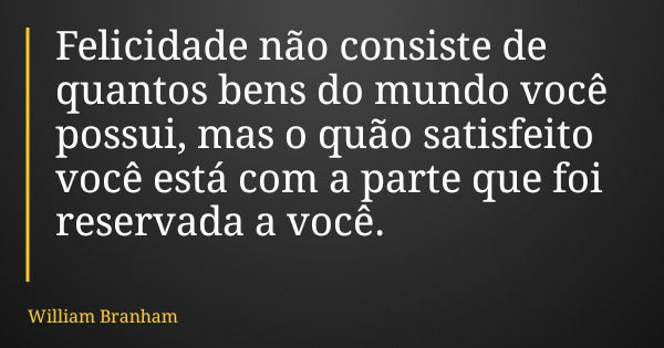 Felicidade não consiste de quantos bens do mundo você possui, mas o quão satisfeito você está com a parte que foi reservada a você.... Frase de William Branham.