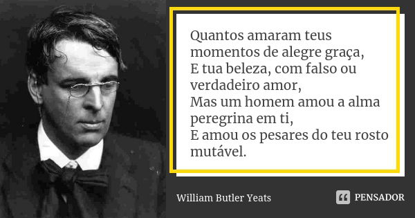 Quantos amaram teus momentos de alegre graça, E tua beleza, com falso ou verdadeiro amor, Mas um homem amou a alma peregrina em ti, E amou os pesares do teu ros... Frase de William Butler Yeats.