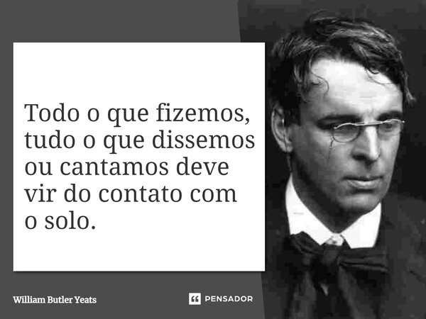 Todo o que fizemos, tudo o que dissemos ou cantamos deve vir do contato com o solo.... Frase de William Butler Yeats.