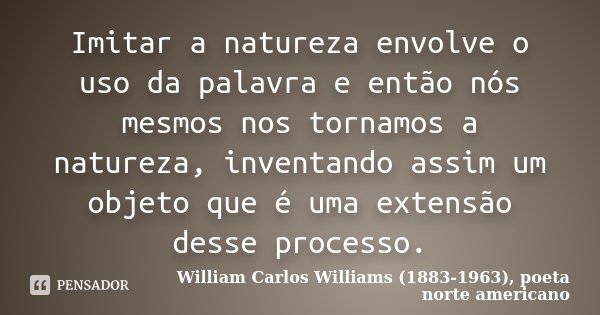 Imitar a natureza envolve o uso da palavra e então nós mesmos nos tornamos a natureza, inventando assim um objeto que é uma extensão desse processo.... Frase de William Carlos Williams (1883-1963), poeta norte-americano.