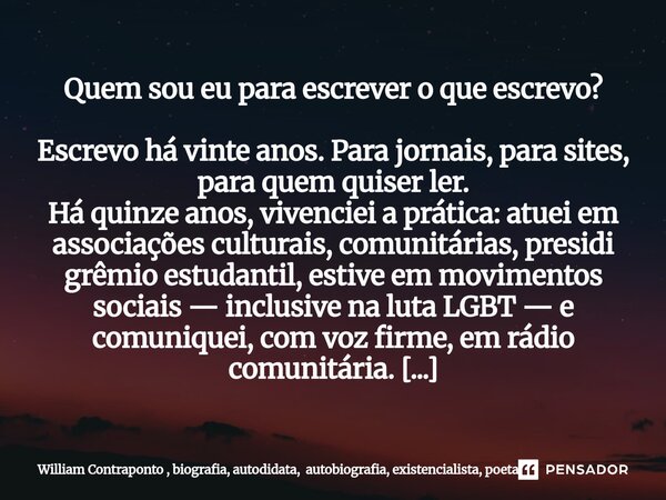 Quem sou eu para escrever o que escrevo? Escrevo há vinte anos. Para jornais, para sites, para quem quiser ler. Há quinze anos, vivenciei a prática: atuei em as... Frase de William Contraponto.