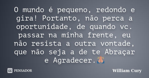 O mundo é pequeno, redondo e gira! Portanto, não perca a oportunidade, de quando vc. passar na minha frente, eu não resista a outra vontade, que não seja a de t... Frase de William Cury.