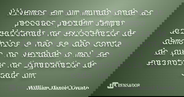 Vivemos em um mundo onde as pessoas perdem tempo acreditando na existência de demônios e não se dão conta de que na verdade o mal se encontra na ignorância de c... Frase de William Daniel Lovato.