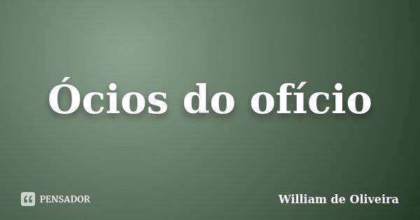 Ócios do ofício... Frase de William de Oliveira.