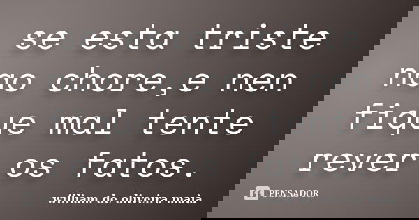 se esta triste nao chore,e nen fique mal tente rever os fatos.... Frase de william de oliveira maia.
