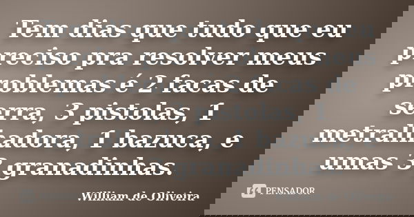 Tem dias que tudo que eu preciso pra resolver meus problemas é 2 facas de serra, 3 pistolas, 1 metralhadora, 1 bazuca, e umas 3 granadinhas.... Frase de William de Oliveira.