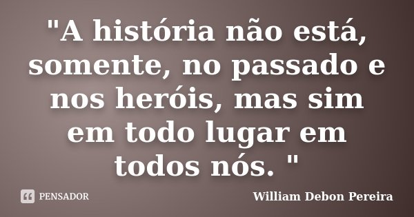 "A história não está, somente, no passado e nos heróis, mas sim em todo lugar em todos nós. "... Frase de William Debon Pereira.
