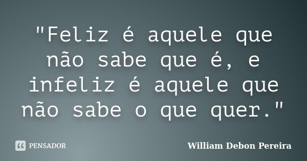 "Feliz é aquele que não sabe que é, e infeliz é aquele que não sabe o que quer."... Frase de William Debon Pereira.