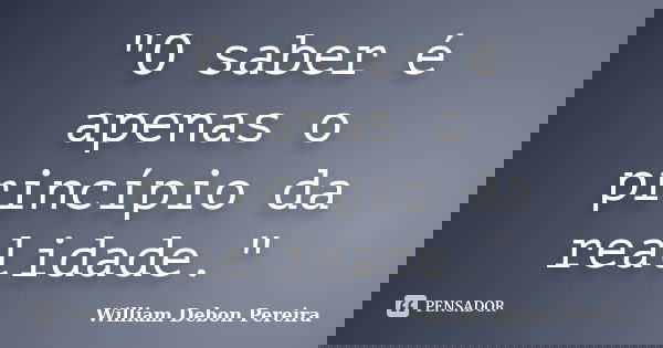 "O saber é apenas o princípio da realidade."... Frase de William Debon Pereira.