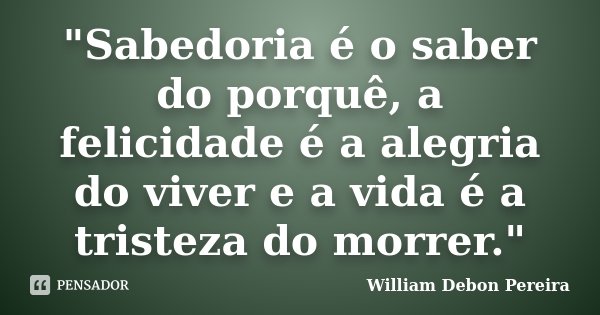 "Sabedoria é o saber do porquê, a felicidade é a alegria do viver e a vida é a tristeza do morrer."... Frase de William Debon Pereira.