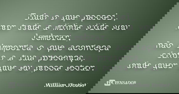 Tudo o que passei, por toda a minha vida vou lembrar, não importa o que aconteça sinto a tua presença, onde quer que eu possa estar.... Frase de William Drobot.