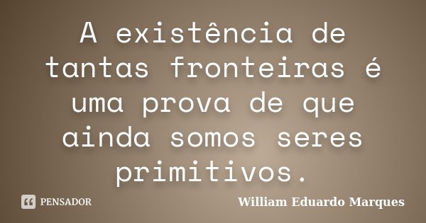 A existência de tantas fronteiras é uma prova de que ainda somos seres primitivos.... Frase de William Eduardo Marques.