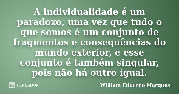 A individualidade é um paradoxo, uma vez que tudo o que somos é um conjunto de fragmentos e consequências do mundo exterior, e esse conjunto é também singular, ... Frase de William Eduardo Marques.