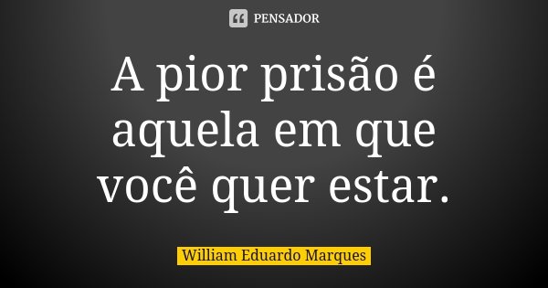 A pior prisão é aquela em que você quer estar.... Frase de William Eduardo Marques.
