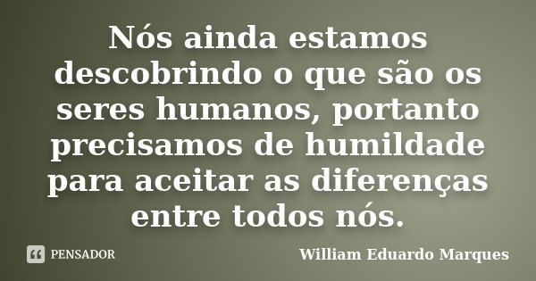 Nós ainda estamos descobrindo o que são os seres humanos, portanto precisamos de humildade para aceitar as diferenças entre todos nós.... Frase de William Eduardo Marques.