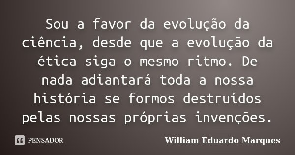 Sou a favor da evolução da ciência, desde que a evolução da ética siga o mesmo ritmo. De nada adiantará toda a nossa história se formos destruídos pelas nossas ... Frase de William Eduardo Marques.