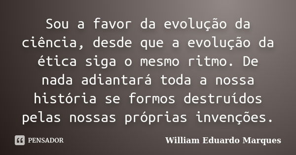 Sou a favor da evolução da ciência, desde que a evolução da ética siga o mesmo ritmo. De nada adiantará toda a nossa história se formos destruídos pelas nossas ... Frase de William Eduardo Marques.