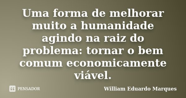 Uma forma de melhorar muito a humanidade agindo na raiz do problema: tornar o bem comum economicamente viável.... Frase de William Eduardo Marques.