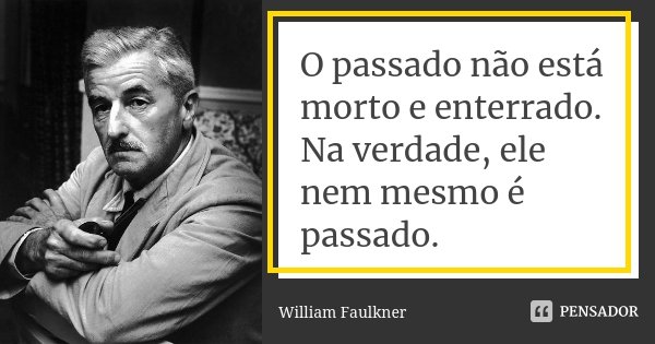 O passado não está morto e enterrado. Na verdade, ele nem mesmo é passado.... Frase de William Faulkner.