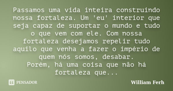 Passamos uma vida inteira construindo nossa fortaleza. Um 'eu' interior que seja capaz de suportar o mundo e tudo o que vem com ele. Com nossa fortaleza desejam... Frase de William Ferh.