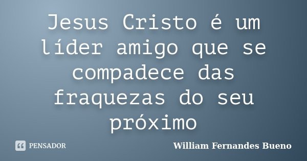 Jesus Cristo é um líder amigo que se compadece das fraquezas do seu próximo... Frase de William Fernandes Bueno.