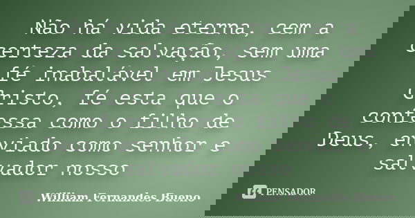 Não há vida eterna, cem a certeza da salvação, sem uma fé inabalável em Jesus Cristo, fé esta que o confessa como o filho de Deus, enviado como senhor e salvado... Frase de William Fernandes Bueno.