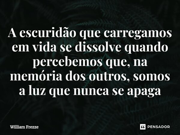 ⁠A escuridão que carregamos em vida se dissolve quando percebemos que, na memória dos outros, somos a luz que nunca se apaga... Frase de William Frezze.