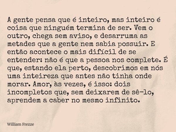 A gente pensa que é inteiro, mas inteiro é coisa que ninguém termina de ser. Vem o outro, chega sem aviso, e desarruma as metades que a gente nem sabia possuir.... Frase de William Frezze.