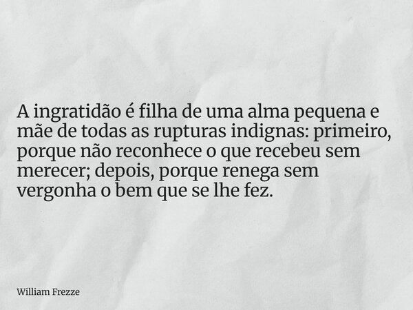 A ingratidão é filha de uma alma pequena e mãe de todas as rupturas indignas: primeiro, porque não reconhece o que recebeu sem merecer; depois, porque renega se... Frase de William Frezze.
