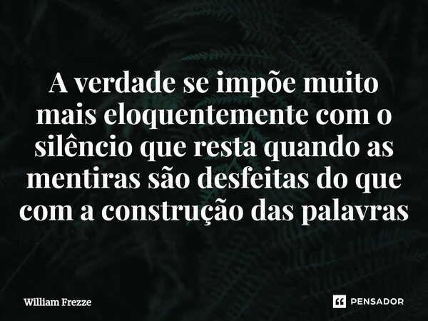 A verdade se impõe muito mais eloquentemente com o silêncio que resta quando as mentiras são desfeitas do que com a construção das palavras... Frase de William Frezze.