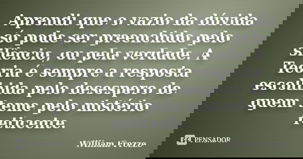 Aprendi que o vazio da dúvida só pode ser preenchido pelo silêncio, ou pela verdade. A Teoria é sempre a resposta escolhida pelo desespero de quem teme pelo mis... Frase de William Frezze.