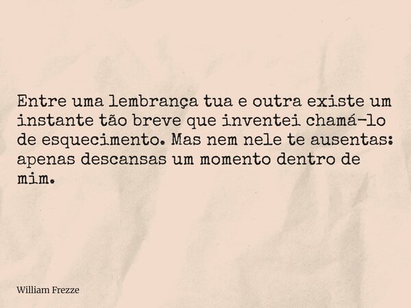 Entre uma lembrança tua e outra existe um instante tão breve que inventei chamá-lo de esquecimento. Mas nem nele te ausentas: apenas descansas um momento dentro... Frase de William Frezze.