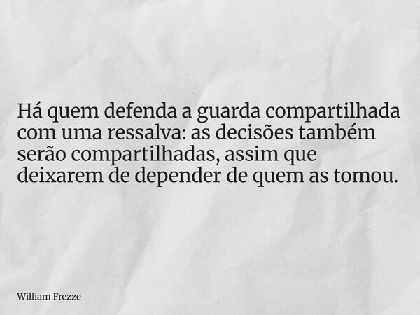 Há quem defenda a guarda compartilhada com uma ressalva: as decisões também serão compartilhadas, assim que deixarem de depender de quem as tomou.... Frase de William Frezze.
