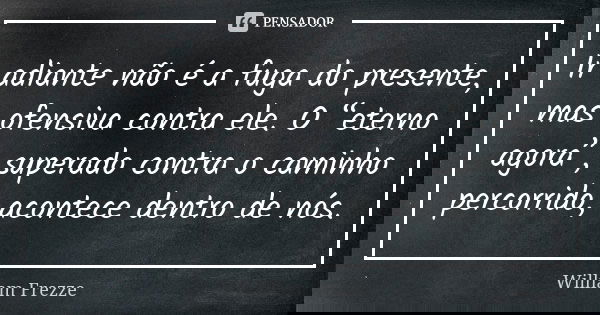 Ir adiante não é a fuga do presente, mas ofensiva contra ele. O “eterno agora”, superado contra o caminho percorrido, acontece dentro de nós.... Frase de William Frezze.