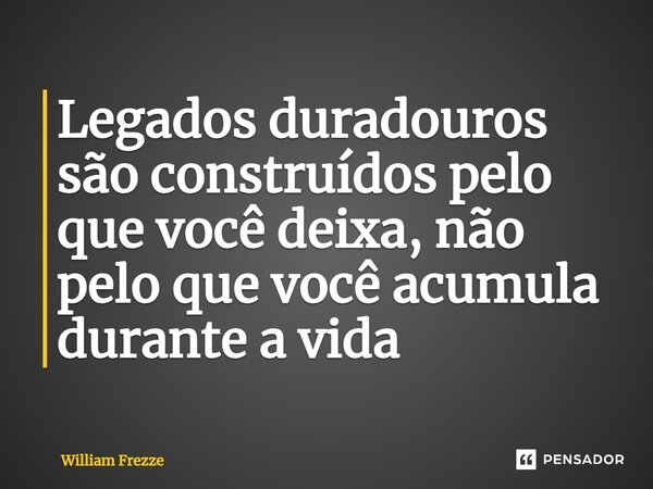 Legados duradouros são construídos pelo que você deixa, não pelo que você acumula durante a vida... Frase de William Frezze.