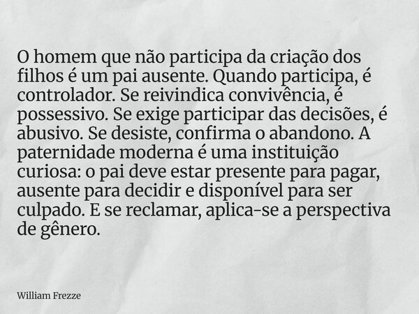 O homem que não participa da criação dos filhos é um pai ausente. Quando participa, é controlador. Se reivindica convivência, é possessivo. Se exige participar ... Frase de William Frezze.