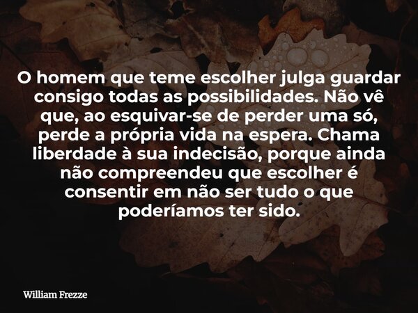 O homem que teme escolher julga guardar consigo todas as possibilidades. Não vê que, ao esquivar-se de perder uma só, perde a própria vida na espera. Chama libe... Frase de William Frezze.
